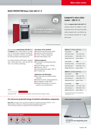 Micro data centre


RACK PROTECTOR Basic Safe LBS 9.1 C


                                                                                                                                        Lampertz’s micro data
                                                                                                                                        centre - LBS 9.1 C
                                                                                                                                        With the Lampertz Basic Safe LBS 9.1 C,
                                                                                                                                        Lampertz presents the smallest air condi-
                                                                 The smallest air conditioned                                           tioned data centre in the world. This provides
                                                                 data centre in the world                                               smaller companies with a cost-effective op-
                                                                                                                                        tion for protecting individual 19” or stand-
                                                                                                                                        alone servers.




                                                                                               All safes without contents/decorations



The new compact Lampertz Basic Safe LBS 9.1 C                      Description of the standards                                          LBS 9.1 C 1.3 kW air conditioning
(“Compact”) with a useful height of 15 height                        Security housing with two door system                               Internal depth              800
units (15 HU) provides equipment flexibility. Ap-                    Cable entry in both side elements
                                                                                                                                         Dimensions (inside)          827 x 620 x 824
propriate IT protection is therefore now available                   1.3 kW / 2.4 kW air conditioning
for small and medium-sized enterprises too.                          Usable internal height 15 HU                                        Outer dimensions            1646 x 806 x 1119
                                                                                                                                         Weight with Air-con         approx. 299 kg
As a standard, the Basic Safe Compact is equipped                  Optional equipment
with a tested cable entry in each side wall and                      Fire detection and extinguishing system -                           Internal depth              1000
with 1.3 or 2.4 kW air conditioning.                                 DET-AC Plus                                                         Dimensions (inside)          827 x 620 x 1024
                                                                     Early fire detection system – EFD Plus                              Outer dimensions            1646 x 806 x 1319
                                                                     Monitoring – CMC-TC                                                 Weight with Air-con         approx. 330 kg
                                                                     Uninterruptible power supply – PMC 12
                                                                     19” network rack
                                                                                                                                         LBS 9.1 C 2,4 kW air conditioning

                                                                   Applications and advantages                                           Internal depth              800
                                                                     Micro data centre for small and medium                              Dimensions (inside)          827 x 620 x 824
                                                                     enterprises                                                         Outer dimensions            1699 x 806 x 1119
                                                                     Protection for servers, storage applications, ...                   Weight with Air-con         approx. 319 kg
                                                                     Also integrable in smaller offices
                                                                     Storage of personal data, e.g. in doctor’s                          Internal depth              1000
                                                                     practices or tax consultancy firms                                  Dimensions (inside)          827 x 620 x 1024
                                                                                                                                         Outer dimensions            1699 x 806 x 1319
Colour:                                                                                                                                  Weight with Air-con         approx. 360 kg

                                                                                                                                         All versions with two doors and accessible base.
Light grey, RAL 7035      Operator door RAL 3020 (traffic red). Alternative colours available on request.                                All dimensions in mm.



Fire and access-protected storage of network and hardware components.                                                                   Active protective measures:

Basic safe Fire protection F90 in accordance with DIN 4102. Compliance with the limit values ∆T < 50 K,
relative humidity < 85% over 10 minutes. Access protection. Burglary protection WK 2.
The tests have been performed as a system test and are verified by test reports.




  Standard protection against:


                                                                                                                                           Optional equipment
                                                                                                                                           Fire-detection and extinguishing system
      Fire       Unauthorised    Vandalism     Theft, burglary                                                                             (DET-AC Plus)
                    access



                                                                                                                                                                              Lampertz 13
 
