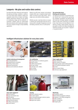Data Centres


Lampertz - We plan and realise data centres:
No matter which topics interest you with regard to     Besides the well known solutions and products        The partnership factor:
the planning and design, realisation or optimisa-      Lampertz offers also a competent project coordi-     Planning and consultation
tion of your data centre, Lampertz is always your      nation as service for your Data Centre - from a      You define the requirements, we provide the solu-
competent contact. We use modern and energy-           single source and without interface problems.        tion. Benefit from a strong and fair partnership.
efficient infrastructure solutions for your specific                                                        Our competent consultation and planning team
air conditioning, energy and fire protection re-       Whether you plan a new Data Centre, to increase      with more than 40 design engineers covering all
quirements. Lampertz stands for system-tested          or optimize your existing Data Centre site, we as-   aspects of data centre construction are available
data centre solutions which satisfy every standard,    sist you with our decades of experience as one of    to you. Data centres, the most efficient air con-
from basic protection through to high-availability     the leading companies and as a trustful partner.     ditioning concepts, cleverly devised energy sup-
applications.                                                                                               ply systems as well as fire safety technology and
                                                                                                            monitoring concepts, are our passion - because it
                                                                                                            is “security at its best”!




Intelligent infrastructure solutions for every data centre




Analysis, planning and management                      Air conditioning                                     Power supply system
  Concept development                                    Energy efficient air conditioning systems            Power distributors
  Energy efficiency consultation                         Output controls                                      Rittal modular UPS systems
  Planning of data centres                               Cold/hot aisle separation                            Emergency power systems (diesel generator)
  General contractorship                                 Hot spot cooling                                     CHP (Combined heat/power stations)
  Service and maintenance 365/24/7                       Cold water units / chillers                          Fuel cell
                                                         free cooling                                         Secure network design
                                                         Heat recovery                                        Continuous surge suppression




Data centre equipment                                  Security                                             Monitoring
  Rittal RimatriX5                                       Early fire detection systems                        Visualisation systems
  Server and network racks                               Fire alarm systems                                  RiZone (Rittal management software)
  KVM switches                                           Gas extinguishing/oxygen reduction systems          Integration in the facility management
  Monitor / keyboard drawers                             Access control system                               Video surveillance
  Raised flooring systems                                Burglar alarm systems                               Alarm management
  Cabling routing systems                                                                                    Emergency plan
  Control stations


                                                                                                                                                 Lampertz 5
 