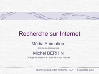 Recherche sur Internet Média Animation  Centre de ressources Michel BERHIN Chargé de mission en éducation aux médias Journée des Sciences humaines - LLN - 14 novembre 2003 