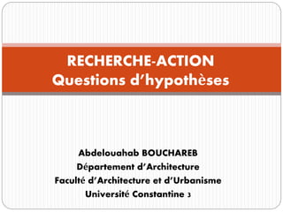Abdelouahab BOUCHAREB
Département d’Architecture
Faculté d’Architecture et d’Urbanisme
Université Constantine 3
RECHERCHE-ACTION
Questions d’hypothèses
 