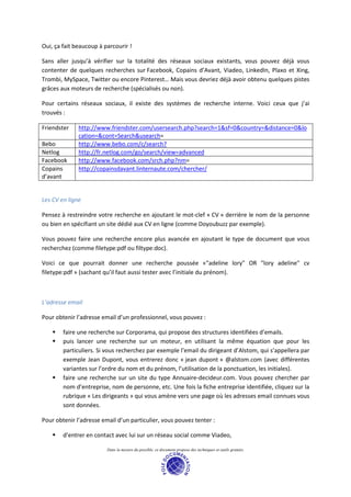 Oui, ça fait beaucoup à parcourir !

Sans aller jusqu’à vérifier sur la totalité des réseaux sociaux existants, vous pouvez déjà vous
contenter de quelques recherches sur Facebook, Copains d’Avant, Viadeo, LinkedIn, Plaxo et Xing,
Trombi, MySpace, Twitter ou encore Pinterest… Mais vous devriez déjà avoir obtenu quelques pistes
grâces aux moteurs de recherche (spécialisés ou non).

Pour certains réseaux sociaux, il existe des systèmes de recherche interne. Voici ceux que j’ai
trouvés :

Friendster    http://www.friendster.com/usersearch.php?search=1&sf=0&country=&distance=0&lo
              cation=&cont=Search&usearch=
Bebo          http://www.bebo.com/c/search?
Netlog        http://fr.netlog.com/go/search/view=advanced
Facebook      http://www.facebook.com/srch.php?nm=
Copains       http://copainsdavant.linternaute.com/chercher/
d’avant


Les CV en ligne

Pensez à restreindre votre recherche en ajoutant le mot-clef « CV » derrière le nom de la personne
ou bien en spécifiant un site dédié aux CV en ligne (comme Doyoubuzz par exemple).

Vous pouvez faire une recherche encore plus avancée en ajoutant le type de document que vous
recherchez (comme filetype:pdf ou filtype:doc).

Voici ce que pourrait donner une recherche poussée «"adeline lory" OR "lory adeline" cv
filetype:pdf » (sachant qu’il faut aussi tester avec l’initiale du prénom).



L’adresse email

Pour obtenir l’adresse email d’un professionnel, vous pouvez :

        faire une recherche sur Corporama, qui propose des structures identifiées d’emails.
        puis lancer une recherche sur un moteur, en utilisant la même équation que pour les
        particuliers. Si vous recherchez par exemple l’email du dirigeant d’Alstom, qui s’appellera par
        exemple Jean Dupont, vous entrerez donc « jean dupont » @alstom.com (avec différentes
        variantes sur l’ordre du nom et du prénom, l’utilisation de la ponctuation, les initiales).
        faire une recherche sur un site du type Annuaire-decideur.com. Vous pouvez chercher par
        nom d’entreprise, nom de personne, etc. Une fois la fiche entreprise identifiée, cliquez sur la
        rubrique « Les dirigeants » qui vous amène vers une page où les adresses email connues vous
        sont données.

Pour obtenir l’adresse email d’un particulier, vous pouvez tenter :

        d’entrer en contact avec lui sur un réseau social comme Viadeo,

                         Dans la mesure du possible, ce document propose des techniques et outils gratuits.
 