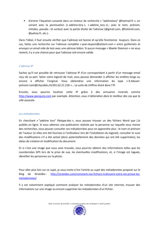 d’entrer l’équation suivante dans un moteur de recherche « "adelinelory" @hotmail.fr », en
        variant avec la ponctuation (« adeline.lory », « adeline_lory ») ; avec le nom, prénom,
        initiales, pseudo ; et surtout avec la partie droite de l’adresse (@gmail.com, @hotmail.com,
        @yahoo.fr, etc.).

Dans l’idéal, il faut ensuite vérifier que l’adresse est bonne et qu’elle fonctionne toujours. Dans ce
cas, faites une recherche sur l’adresse complète « jean.dupont@alstom.com » entre guillemets et
envoyez un email vide de test avec une adresse bidon. Si aucun message « Maeler Deamon » ne vous
revient, il y a une chance pour que l’adresse soit encore valide.



L’adresse IP

Sachez qu’il est possible de retrouver l’adresse IP d’un correspondant à partir d’un message email
reçu de sa part. Selon votre logiciel de mail, vous pouvez demander à afficher les entêtes longs ou
encore à afficher l’original. Vous obtiendrez une information du type « X-Aduser:
prénom.nom@citycable.ch/201.62.21.218 »... La suite de chiffres étant donc l’IP.

Ensuite, vous pourrez localiser cette IP grâce à des annuaires inversés comme
http://www.ipenquiry.com par exemple. Attention, vous n’obtiendrez dans le meilleur des cas que la
ville associée.



Les métadonnées

En cherchant « "adeline lory" filetype:doc », vous pouvez trouver un des fichiers Word que j’ai
publiés en ligne. Si vous obtenez une publication réalisée par la personne sur laquelle vous menez
des recherches, vous pouvez consulter ses métadonnées pour en apprendre plus : le nom et prénom
de l’auteur (si elles ont été fournies à l’ordinateur lors de l’installation du logiciel), consulter le suivi
des modifications s’il a été activé (donc potentiellement des données qui ont été supprimées), les
dates de création et modification du document.

Et si c’est une image que vous avez trouvée, vous pourrez obtenir des informations telles que les
coordonnées GPS lors de la prise de vue, les éventuelles modifications, et, si l’image est taguée,
identifier les personnes sur la photo.



Pour aller plus loin sur ce sujet, je vous invite à lire l’article au sujet des métadonnées proposé sur le
blog de Stratidev : http://stratidev.com/comment-vos-fichiers-trahissent-votre-vie-privee-les-
metadonnees/

Il y est notamment expliqué comment analyser les métadonnées d’un site internet, trouver des
informations sur une image ou encore supprimer les métadonnées d’un fichier.



                          Dans la mesure du possible, ce document propose des techniques et outils gratuits.
 