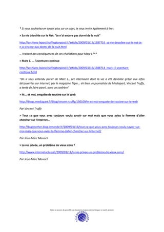 * Si vous souhaitez en savoir plus sur ce sujet, je vous invite également à lire :

> Sa vie dévoilée sur le Net: "Je n'ai encore pas dormi de la nuit"

http://archives-lepost.huffingtonpost.fr/article/2009/01/15/1387716_sa-vie-devoilee-sur-le-net-je-
n-ai-encore-pas-dormi-de-la-nuit.html

… traitant des conséquences de ces révélations pour Marc L***

> Marc L. ... l'aventure continue

http://archives-lepost.huffingtonpost.fr/article/2009/01/16/1388714_marc-l-l-aventure-
continue.html

"On a tous entendu parler de Marc L., cet internaute dont la vie a été dévoilée grâce aux infos
découvertes sur Internet, par le magazine Tigre... eh bien un journaliste de Mediapart, Vincent Truffy,
a tenté de faire pareil, avec un confrère"

> M... et moi, enquête de routine sur le Web

http://blogs.mediapart.fr/blog/vincent-truffy/150109/m-et-moi-enquete-de-routine-sur-le-web

Par Vincent Truffy

> Tout ce que vous avez toujours voulu savoir sur moi mais que vous aviez la flemme d’aller
chercher sur l’internet…

http://bugbrother.blog.lemonde.fr/2009/01/16/tout-ce-que-vous-avez-toujours-voulu-savoir-sur-
moi-mais-que-vous-aviez-la-flemme-daller-chercher-sur-linternet/

Par Jean-Marc Manach

> La vie privée, un problème de vieux cons ?

http://www.internetactu.net/2009/03/12/la-vie-privee-un-probleme-de-vieux-cons/

Par Jean-Marc Manach




                          Dans la mesure du possible, ce document propose des techniques et outils gratuits.
 
