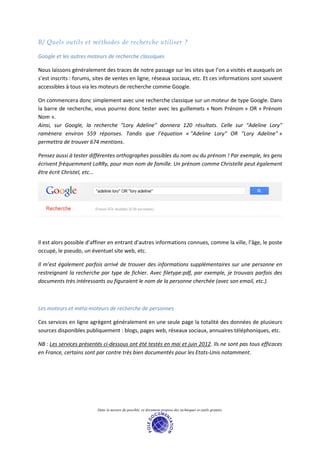 B/ Quels outils et méthodes de recherche utiliser ?

Google et les autres moteurs de recherche classiques

Nous laissons généralement des traces de notre passage sur les sites que l’on a visités et auxquels on
s’est inscrits : forums, sites de ventes en ligne, réseaux sociaux, etc. Et ces informations sont souvent
accessibles à tous via les moteurs de recherche comme Google.

On commencera donc simplement avec une recherche classique sur un moteur de type Google. Dans
la barre de recherche, vous pourrez donc tester avec les guillemets « Nom Prénom » OR « Prénom
Nom ».
Ainsi, sur Google, la recherche "Lory Adeline" donnera 120 résultats. Celle sur "Adeline Lory"
ramènera environ 559 réponses. Tandis que l’équation « "Adeline Lory" OR "Lory Adeline" »
permettra de trouver 674 mentions.

Pensez aussi à tester différentes orthographes possibles du nom ou du prénom ! Par exemple, les gens
écrivent fréquemment LoRRy, pour mon nom de famille. Un prénom comme Christelle peut également
être écrit Christel, etc…




Il est alors possible d’affiner en entrant d’autres informations connues, comme la ville, l’âge, le poste
occupé, le pseudo, un éventuel site web, etc.

Il m’est également parfois arrivé de trouver des informations supplémentaires sur une personne en
restreignant la recherche par type de fichier. Avec filetype:pdf, par exemple, je trouvais parfois des
documents très intéressants ou figuraient le nom de la personne cherchée (avec son email, etc.).



Les moteurs et méta-moteurs de recherche de personnes

Ces services en ligne agrègent généralement en une seule page la totalité des données de plusieurs
sources disponibles publiquement : blogs, pages web, réseaux sociaux, annuaires téléphoniques, etc.

NB : Les services présentés ci-dessous ont été testés en mai et juin 2012. Ils ne sont pas tous efficaces
en France, certains sont par contre très bien documentés pour les Etats-Unis notamment.




                         Dans la mesure du possible, ce document propose des techniques et outils gratuits.
 