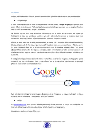 Les photos

Je vous présente ici deux services qui vous permettent d’effectuer une recherche par photographie.

        Google Images

Si vous souhaitez trouver le nom d’une personne sur une photo, Google Images peut parfois vous
aider. Il faut ainsi récupérer l’URL de la photographie (laissée par exemple sur un blog) et l’insérer
dans la barre de recherche « Image » du moteur.

Ce dernier lancera alors une recherche automatique sur la photo, et retrouvera les pages qui
l’intègrent : si c’est sur un réseau social ou un autre site web, le nom de la personne que vous
recherchez, ainsi que d’autres informations utiles, pourront ainsi vous revenir.

Ainsi si je teste avec une de mes photographies, je tombe sur 5 résultats dont PoleDocumentation,
Viadeo et Facebook. Et il se trouve que mon profil Facebook n’est pas enregistré sous « Adeline Lory »
(et qu’il n’apparaît donc pas si on cherche mon nom dans la rubrique Images), donc c’est plutôt
efficace ! Tirez-en en outre des leçons pour votre propre e-réputation : si votre compte Facebook est
privé et enregistré sous un pseudo, n’y ajoutez pas une photo de profil que vous avez utilisée sur un
autre site.

Il est également possible de réaliser la même recherche à partir d’une image ou photographie qui se
trouverait sur votre ordinateur. Dans ce cas, cliquez sur le pictogramme représentant un appareil
photo et situé dans le champ de recherche :




Puis sélectionnez « Importer une image ». Evidemment, si l’image ne se trouve nulle part en ligne,
votre recherche sera vaine… mais ça vaut le coup d’essayer !

        TinEye

Sur www.tineye.com, vous pouvez télécharger l’image d’une personne et lancer une recherche sur
Internet. Si la photographie est présente sur la toile, l’outil vous la signalera.

Vous pouvez également tester Alipr.com.




                        Dans la mesure du possible, ce document propose des techniques et outils gratuits.
 