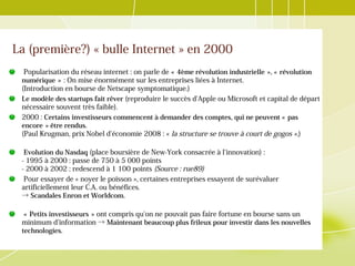 La (première?) « bulle Internet » en 2000
Popularisation du réseau internet : on parle de « 4ème révolution industrielle », « révolution     
numérique »   : On mise énormément sur les entreprises liées à Internet.
(Introduction en bourse de Netscape symptomatique.)
Le modèle des startups fait rêver (reproduire le succès d'Apple ou Microsoft et capital de départ
nécessaire souvent très faible).
2000 : Certains investisseurs commencent à demander des comptes, qui ne peuvent « pas 
encore » être rendus. 
(Paul Krugman, prix Nobel d'économie 2008 : « la structure se trouve à court de gogos ».)
Evolution du Nasdaq (place boursière de New-York consacrée à l'innovation) :
- 1995 à 2000 : passe de 750 à 5 000 points
- 2000 à 2002 : redescend à 1 100 points (Source : rue89)
Pour essayer de « noyer le poisson », certaines entreprises essayent de surévaluer
artificiellement leur C.A. ou bénéfices.
→ Scandales Enron et Worldcom.
« Petits investisseurs »    ont compris qu'on ne pouvait pas faire fortune en bourse sans un
minimum d'information → Maintenant beaucoup plus frileux pour investir dans les nouvelles
technologies.
 