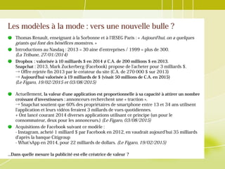 Les modèles à la mode : vers une nouvelle bulle ?
Thomas Renault, enseignant à la Sorbonne et à l'IESEG Paris : « Aujourd'hui, on a quelques
géants qui font des bénéfices monstres. »
Introductions au Nasdaq : 2013 = 30 aine d'entreprises / 1999 = plus de 300.
(La Tribune, 27/01/2014)
Dropbox : valorisée à 10 milliards $ en 2014  ≠ C.A. de 200 millions $ en 2013.
Snapchat : 2013, Mark Zuckerberg (Facebook) propose de l'acheter pour 3 milliards $.
→ Offre rejetée fin 2013 par le créateur du site (C.A. de 270 000 $ sur 2013)
→ Aujourd'hui valorisée à 19 milliards de $ (visait 50 millions de C.A. en 2015)
(Le Figaro, 19/02/2015 et 03/08/2015)
Actuellement, la valeur d'une application est proportionnelle à sa capacité à attirer un nombre
croissant d'investisseurs : annonceurs recherchent une « traction ».
→ Snapchat soutient que 60% des propriétaires de smartphone entre 13 et 34 ans utilisent
l'application et leurs vidéos feraient 3 millards de vues quotidiennes.
+ Ont lancé courant 2014 diverses applications utilisant ce principe (un pour le
consommateur, deux pour les annonceurs.) (Le Figaro, 03/08/2015)
Acquisitions de Facebook suivant ce modèle :
- Instagram, acheté 1 milliard $ par Facebook en 2012, en vaudrait aujourd'hui 35 milliards
d'après la banque Citigroup
- What'sApp en 2014, pour 22 milliards de dollars. (Le Figaro, 19/02/2015)
...Dans quelle mesure la publicité est-elle créatrice de valeur ? 
 