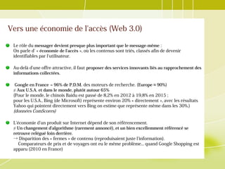 Vers une économie de l'accès (Web 3.0)
Le rôle du messager devient presque plus important que le message-même :
On parle d' « économie de l'accès », où les contenus sont triés, classés afin de devenir
identifiables par l'utilisateur.
Au-delà d'une offre attractive, il faut proposer des services innovants liés au rapprochement des
informations collectées.
Google en France = 96% de P.D.M.  des moteurs de recherche. (Europe ≈ 90%)
≠ Aux U.S.A. et dans le monde, plutôt autour 65%
(Pour le monde, le chinois Baidu est passé de 8,2% en 2012 à 19,8% en 2015 ;
pour les U.S.A., Bing (de Microsoft) représente environ 20% « directement », avec les résultats
Yahoo qui pointent directement vers Bing on estime que représente même dans les 30%.)
(données ComScores)
L'économie d'un produit sur Internet dépend de son référencement.
≠ Un changement d'algorithme (rarement annoncé), et un bien excellemment référencé se
retrouve relégué loin derrière.
→ Disparition des « fermes » de contenu (reproduisaient juste l'information).
Comparateurs de prix et de voyages ont eu le même problème... quand Google Shopping est
apparu (2010 en France)
 