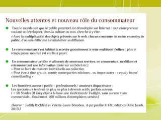 Nouvelles attentes et nouveau rôle du consommateur
Tout le monde sait que le public potentiel est démultiplié sur Internet : tout entrepreneur
voulant se développer, dans la culture ou non, cherche à y être.
≠ Avec la multiplication des objets présents sur le web, chacun rencontre de moins en moins de
public, d'où une difficulté à rentabiliser sa diffusion.
Le consommateur s'est habitué à accéder gratuitement à cette multitude d'offres : plus le
temps passe, moins il est enclin à payer.
Un consommateur profite et alimente de nouveaux services, en commentant, modifiant et
retransmettant une information (note sur un hôtel etc.)
+ Peut se faire de manière individuelle ou collective.
+ Peut être à titre gratuit, contre contreparties minimes... ou importantes : « equity based
crowdfunding »
Les frontières auteur / public – professionnels / amateurs disparaissent :
Les spectateurs tendent de plus en plus à devenir actifs, parfois auteurs
(→ 50 Shades Of Grey était à la base une fanfiction de Twilight, sans aucune visée
commerciale... finalement 100 millions d'exemplaires vendus.)
(Source : Judith Rochfeld et Valérie-Laure Bénabou, A qui profite le Clic, éditions Odile Jacob,
2015.)
 
