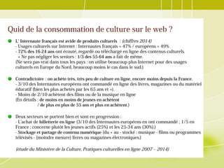 Quid de la consommation de culture sur le web ?
L' Internaute français est avide de produits culturels : (chiffres 2014)
- Usages culturels sur Internet : Internautes français = 47% / européens = 49%
- 72% des 16-24 ans ont écouté, regardé ou téléchargé en ligne des contenus culturels.
+ Ne pas négliger les seniors : 1/3 des 55-64 ans a fait de même.
(Ne sera pas vrai dans tous les pays : on utilise beaucoup plus Internet pour des usages
culturels en Europe du Nord, beaucoup moins le cas dans le sud.)
Contradictoire : on achète très, très peu de culture en ligne, encore moins depuis la France. 
- 3/10 des Internautes européens ont commandé en ligne des livres, magazines ou du matériel
éducatif (bien les plus achetés par les 65 ans et +).
- Moins de 2/10 achètent des films ou de la musique en ligne
(En détails : de moins en moins de jeunes en achètent
/ de plus en plus de 55 ans et plus en achètent.)
Deux secteurs se portent bien et sont en progression :
- L'achat de billetterie en ligne (3/10 des Internautes européens en ont commandé ; 1/5 en
France ; concerne plutôt les jeunes actifs (25%) et les 25-34 ans (30%).)
- Stockage et partage de contenu numérique (du + au - stocké : musique - films ou programmes
télévisés - (moindre mesure) livres ou magazines électroniques.)
(étude du Ministère de la Culture, Pratiques culturelles en ligne 2007 – 2014)
 