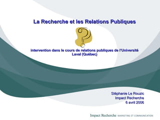La Recherche et les Relations Publiques intervention dans le cours de relations publiques de l’Université Laval (Québec) Stéphanie Le Rouzic Impact Recherche 6 avril 2006 