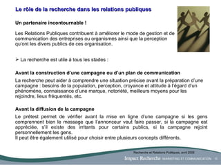 Le rôle de la recherche dans les relations publiques Un partenaire incontournable ! Les Relations Publiques contribuent à améliorer le mode de gestion et de communication des entreprises ou organismes ainsi que la perception qu’ont les divers publics de ces organisation. La recherche est utile à tous les stades : Avant la construction d’une campagne   ou d’un plan de communication La recherche peut aider à comprendre une situation précise avant la préparation d’une campagne : besoins de la population, perception, croyance et attitude à l’égard d’un phénomène, connaissance d’une marque, notoriété, meilleurs moyens pour les rejoindre, lieux fréquentés, etc. Avant la diffusion de la campagne  Le prétest permet de vérifier avant la mise en ligne d’une campagne si les gens comprennent bien le message que l’annonceur veut faire passer, si la campagne est appréciée, s’il existe des irritants pour certains publics, si la campagne rejoint personnellement les gens.  Il peut être également utilisé pour choisir entre plusieurs concepts différents. Recherche et Relations Publiques, avril 2006 