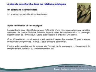 Le rôle de la recherche dans les relations publiques Un partenaire incontournable ! La recherche est utile à tous les stades : Après la diffusion de la campagne Le post-test a pour objectif de mesurer l’efficacité d’une campagne grâce aux variables suivantes : le bruit publicitaire, l’atteinte, l’appréciation, la compréhension du message, l’identification de l’annonceur, l’usure et la capacité à entraîner une action. Chez Cossette un produit normé a été construit depuis les années 80 pour mesurer l’efficacité d’une publicité : le TES (Test d’efficacité séquentiel). L’autre volet possible est la mesure de l’impact de la campagne : changement de comportement, variation du taux de notoriété, etc. Recherche et Relations Publiques, avril 2006 