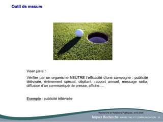 Outil de mesure Viser juste ! Vérifier par un organisme NEUTRE l’efficacité d’une campagne : publicité télévisée, évènement spécial, dépliant, rapport annuel, message radio, diffusion d’un communiqué de presse, affiche…. Exemple  : publicité télévisée Recherche et Relations Publiques, avril 2006 