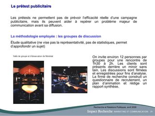 Le prétest publicitaire Les prétests ne permettent pas de prévoir l’efficacité réelle d’une campagne publicitaire, mais ils peuvent aider à repérer un problème majeur de communication avant sa diffusion. La méthodologie employée : les groupes de discussion Étude qualitative (ne vise pas la représentativité, pas de statistiques, permet d’approfondir un sujet)   On invite environ 12 personnes par groupes pour une rencontre de 1h30 à 2h. Les clients sont présents derrière un miroir sans tain. Les discussions sont filmées et enregistrées pour fins d’analyse. La firme de recherche construit un questionnaire de recrutement, un plan d’animation et rédige un rapport synthèse. Recherche et Relations Publiques, avril 2006 