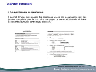 Le prétest publicitaire Le questionnaire de recrutement  Il permet d’inviter aux groupes les personnes  visées  par la campagne (ex: des joueurs compulsifs pour la prochaine campagne de communication du Ministère de la Santé pour lutter contre le jeu excessif). Recherche et Relations Publiques, avril 2006 