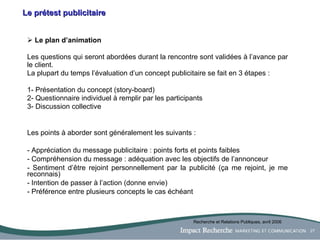 Le prétest publicitaire L e plan d’animation Les questions qui seront abordées durant la rencontre sont validées  à  l’avance par le client.  La plupart du temps l’évaluation d’un concept publicitaire se fait en 3 étapes :  1- Présentation du concept (story-board) 2- Questionnaire individuel à remplir par les participants 3- Discussion collective Les points à aborder sont généralement les suivants : Appréciation du message publicitaire : points forts et points faibles Compréhension du message : adéquation avec les objectifs de l’annonceur Sentiment d’être rejoint personnellement par la publicité (ça me rejoint, je me reconnais) Intention de passer à l’action (donne envie) Préférence entre plusieurs concepts le cas échéant Recherche et Relations Publiques, avril 2006 