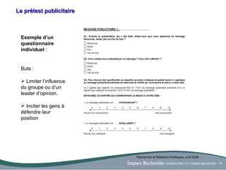 Le prétest publicitaire Exemple d’un questionnaire individuel  : Buts :  Limiter l’influence du groupe ou d’un leader d’opinion. Inciter les gens à défendre leur position Recherche et Relations Publiques, avril 2006 