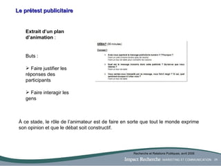 Le prétest publicitaire Extrait d’un plan d’animation  : Buts :  Faire justifier les réponses des participants Faire interagir les gens À ce stade , le rôle de l’animateur est de faire en sorte que tout le monde exprime son opinion et que le débat soit constructif.  Recherche et Relations Publiques, avril 2006 