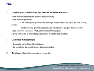 Plan Les principaux outils de la recherche et les nouvelles tendances > Les données secondaires (analyse documentaire) > Les données primaires  - les techniques quantitatives (sondage téléphonique, en ligne, en face à face, postal) - les techniques qualitatives (entrevues individuelles, groupes de discussion) > Les nouvelles tendances (Web, observation ethnologique) > L’importance de la méthodologie (neutralité et fiabilité des résultats) 4)  Les limites de la recherche > Connaître les limites méthodologiques > La complexité du comportement du consommateur 5)  Conclusion : l’omniprésence de la recherche Recherche et Relations Publiques, avril 2006 