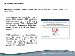 Le prétest publicitaire Exemple –  Validation de la campagne de communication sur la prévention du sida par le MSSS :  Le sondage en ligne réalisé du 11 au 13 octobre 2005. Au total, 3 000 courriels de personnes âgées de 18 à 40 ans et habitant Montréal RMR et Québec RMR ont été loués.  > Importance de la cible : trouver le bon endroit pour tester le concept 1 101 questionnaires ont été complétés en entier. La marge d’erreur pour cet échantillon est de ± 3,0 % dans un intervalle de confiance de 95 %.  > Avoir un bon taux de réponse pour que ce soit représentatif. Recherche et Relations Publiques, avril 2006 