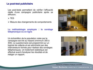 Le post-test publicitaire Les post-tests permettent de vérifier l’efficacité réelle d’une campagne publicitaire après sa diffusion. TES Mesure des changements de comportements  La méthodologie employée : le sondage téléphonique ou en ligne Un échantillon de la population visée par la campagne est tiré au hasard (minimum 300 à 400). Le questionnaire est programmé sur un logiciel de collecte et est administré par des intervieweurs formés pour réaliser des sondages téléphoniques. Un traitement statistique est effectué avant d’analyser les résultats et de rédiger un rapport. Recherche et Relations Publiques, avril 2006 