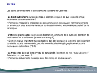 Le TES Les points abordés dans le questionnaire standard de Cossette : Le bruit publicitaire  ou taux de rappel spontané : qu’est-ce que les gens ont vu récemment dans ce domaine ?  > Permet de mesurer la proportion de consommateurs qui peuvent nommer au moins un annonceur, aide à estimer le retour sur investissement, indique l’impact relatif de la campagne. L’atteinte du message  : après une description sommaire de la publicité, combien de personnes s’en souviennent (annonceur masqué).  > Élément le plus important du post-test qui doit être comparé à la norme généralement constatée pour le même média, pour la même localisation géographique et pour le même poids publicitaire (PEB). La fréquence perçue et le niveau de saturation  : combien de fois l’avez-vous vu ? Est-ce trop ou pas assez ? > Permet de prévoir si le message peut être remis en ondes ou non. Recherche et Relations Publiques, avril 2006 