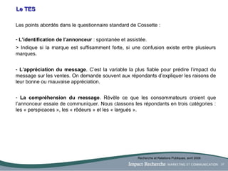 Le TES Les points abordés dans le questionnaire standard de Cossette : L’identification de l’annonceur  : spontanée et assistée.  > Indique si la marque est suffisamment forte, si une confusion existe entre plusieurs marques. L’appréciation du message . C’est la variable la plus fiable pour prédire l’impact du message sur les ventes. On demande souvent aux répondants d’expliquer les raisons de leur bonne ou mauvaise appréciation. La compréhension du message . Révèle ce que les consommateurs croient que l’annonceur essaie de communiquer. Nous classons les répondants en trois catégories : les « perspicaces », les « rôdeurs » et les « largués ». Recherche et Relations Publiques, avril 2006 