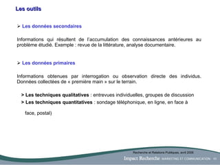Les outils Les données secondaires Informations qui résultent de l’accumulation des connaissances antérieures au problème étudié. Exemple : revue de la littérature, analyse documentaire. Les données primaires Informations obtenues par interrogation ou observation directe des individus. Données collectées de « première main » sur le terrain. >   Les techniques qualitatives  : entrevues individuelles, groupes de discussion > Les techniques quantitatives  : sondage téléphonique, en ligne, en face à      face, postal) Recherche et Relations Publiques, avril 2006 