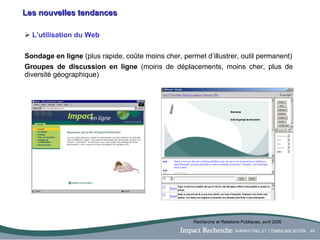 Les nouvelles tendances L’utilisation du Web Sondage en ligne  (plus rapide, coûte moins cher, permet d’illustrer, outil permanent) Groupes de discussion en ligne  (moins de déplacements, moins cher, plus de diversité géographique) Recherche et Relations Publiques, avril 2006 