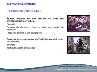 Les nouvelles tendances L’Observation « ethnologique » Étudier l’individu sur son lieu de vie, dans son environnement, son milieu.   Exemple :  Groupes de discussion dans un salon pour parler de télévision Prêt d’une caméra à une adolescente Regarder le comportement de l’individu sans lui poser de question Exemple :  Test d’utilisabilité d’un produit Recherche et Relations Publiques, avril 2006 
