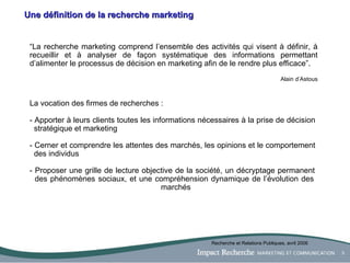 Une définition de la recherche marketing “ La recherche marketing comprend l’ensemble des activités qui visent à définir, à recueillir et à analyser de façon systématique des informations permettant d’alimenter le processus de décision en marketing afin de le rendre plus efficace”.  Alain d’Astous La vocation des firmes de recherches : - Apporter à leurs clients toutes les informations nécessaires à la prise de décision    stratégique et marketing - Cerner et comprendre les attentes des marchés, les opinions et le comportement    des individus - Proposer une grille de lecture objective de la société, un décryptage permanent    des phénomènes sociaux, et une compréhension dynamique de l’évolution des    marchés Recherche et Relations Publiques, avril 2006 