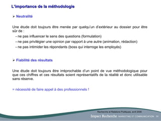 L’importance de la méthodologie Neutralité Une étude doit toujours être menée par quelqu’un d’extérieur au dossier pour être sûr de : - ne pas influencer le sens des questions (formulation) - ne pas privilégier une opinion par rapport à une autre (animation, rédaction) - ne pas intimider les répondants (boss qui interroge les employés) Fiabilité des résultats Une étude doit toujours être irréprochable d’un point de vue méthodologique pour que ces chiffres et ces résultats soient représentatifs de la réalité et donc utilisable sans réserve. = nécessité de faire appel à des professionnels ! Recherche et Relations Publiques, avril 2006 