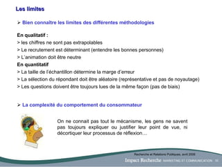 Les limites Bien connaître les limites des différentes méthodologies En qualitatif :   > les chiffres ne sont pas extrapolables > Le recrutement est déterminant (entendre les bonnes personnes) > L’animation doit être neutre En quantitatif > La taille de l’échantillon détermine la marge d’erreur > La sélection du répondant doit être aléatoire (représentative et pas de noyautage) > Les questions doivent être toujours lues de la même façon (pas de biais) La complexité du comportement du consommateur Recherche et Relations Publiques, avril 2006 On ne connait pas tout le mécanisme, les gens ne savent pas toujours expliquer ou justifier leur point de vue, ni décortiquer leur processus de réflexion… 