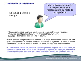 L’importance de la recherche Mon opinion personnelle n’est pas forcément représentative du reste de la population Ne jamais perdre de vue que … > Chaque personne a sa propre histoire, ses propres repères, ses valeurs… Ce qui est positif pour quelqu’un peut être négatif pour un autre.  Exemple  : donnez une note sur 10 à ce cours… > D ’un point de vue professionnel, chacun a un degré d’expérience différent. En tant que « relationniste » je deviens un expert du marché que j’étudie. Je perds la notion de la réalité, de ce que pense la masse. Je perds ma neutralité, mon innocence. > La recherche permet de connaître l’opinion générale, le pouls de la population, le reflet de la réalité. Elle permet aussi de vérifier si l’opinion est partagée de manière uniforme par tous ou s’il existe des différences significatives d’un groupe à un autre. Recherche et Relations Publiques, avril 2006 