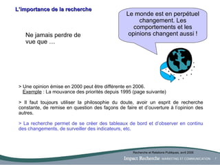 L’importance de la recherche Le monde est en perpétuel changement. Les comportements et les opinions changent aussi ! Ne jamais perdre de vue que … > Une opinion émise en 2000 peut être différente en 2006.  Exemple  :  La mouvance des priorités depuis 1995 (page suivante) > Il faut toujours utiliser la philosophie du doute, avoir un esprit de recherche constante, de remise en question des façons de faire et d’ouverture à l’opinion des autres.   > La recherche permet de se créer des tableaux de bord et d’observer en continu des changements, de surveiller des indicateurs, etc. Recherche et Relations Publiques, avril 2006 