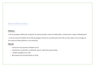 Renouvellement urbain :
Définition :
C’est une pratique utilisé pour récupérer les fonciers perdus comme les bidonvilles, constructions a risque d’effondrement.
_C’est une forme d’évolution de la ville qui désigne l’action de reconstruction de la ville sur elle-même et de recyclage de
ses ressources bâties (détruire et reconstruire).
Objectifs
- restructurer des quartiers d'habitat social
- transformer les quartiers en difficulté, dans le cadre d'un projet urbain.
- rétablir l'équilibre de la ville.
- Reconquérir des terrains laissés en friche.
 