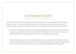 L'urbanisme durable.
Le modèle urbain qui a prévalu de l'après-guerre jusqu'à ces dernières années a été construit sur l'illusion de ressources
illimitées (en espace et en énergie par exemple). Aujourd'hui, on voit bien qu'on ne peut plus étendre les villes sans
grignoter les espaces agricoles et naturels. Mais que restera-t-il des terres cultivables pour les prochaines générations ?
- Toute démarche d'urbanisme a un impact sur l'environnement (pollution de l'air, de l'eau et des sols, consommation
d'énergie, etc.). Aujourd'hui, se dessine une nouvelle culture de l'aménagement car il est désormais nécessaire de
"penser" l'urbanisme de manière globale pour répondre aux enjeux climatiques et énergétiques.
- Concilier urbanisme et environnement, c'est développer des constructions performantes et écologiques, répondre
aux besoins de déplacements, gérer les déchets, les eaux de pluie et le bruit, donner de la qualité aux espaces publics
et privés, penser à la proximité des services, etc. C'est aussi sensibiliser les habitants dans les choix urbains.
 