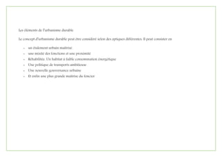 Les éléments de l’urbanisme durable
Le concept d’urbanisme durable peut être considéré selon des optiques différentes. Il peut consister en
- un étalement urbain maîtrisé.
- une mixité des fonctions et une proximité
- Réhabilitée. Un habitat à faible consommation énergétique
- Une politique de transports ambitieuse
- Une nouvelle gouvernance urbaine
- Et enfin une plus grande maîtrise du foncier
 