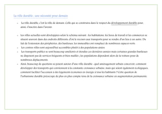 La ville durable : une nécessité pour demain
- La ville durable, c’est la ville de demain. Celle qui se construira dans le respect du développement durable pour,
ainsi, s’inscrire dans l’avenir.
- Les villes actuelles sont développées selon le schéma suivant : les habitations, les lieux de travail et les commerces se
situent souvent dans des endroits différents, d’où le recours aux transports pour se rendre d’un lieu à un autre. Du
fait de l'extension des périphéries, des banlieues, les immeubles ont remplacé de nombreux espaces verts.
- Les centres villes sont aujourd'hui accessibles plutôt à des populations aisées.
- Les transports publics se sont beaucoup améliorés et étendus ces dernières années mais certaines grandes banlieues
ne disposent pas de services fréquents et bien maillés ; les populations dépendent alors de la voiture pour de
nombreux déplacements.
- Ainsi, beaucoup de questions se posent autour d’une ville durable : quel aménagement urbain concevoir, comment
développer des transports qui conviennent à la constante croissance urbaine, mais qui soient également écologiques,
comment faciliter l’accession à des logements économes en énergie à tous les habitants ? Cette question de
l’urbanisme durable préoccupe de plus en plus compte tenu de la croissance urbaine en augmentation permanente.
 