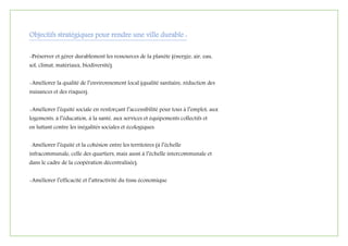 Objectifs stratégiques pour rendre une ville durable :
-Préserver et gérer durablement les ressources de la planète (énergie, air, eau,
sol, climat, matériaux, biodiversité).
-Améliorer la qualité de l’environnement local (qualité sanitaire, réduction des
nuisances et des risques).
-Améliorer l’équité sociale en renforçant l’accessibilité pour tous à l’emploi, aux
logements, à l’éducation, à la santé, aux services et équipements collectifs et
en luttant contre les inégalités sociales et écologiques.
-Améliorer l’équité et la cohésion entre les territoires (à l’échelle
infracommunale, celle des quartiers, mais aussi à l’échelle intercommunale et
dans le cadre de la coopération décentralisée).
-Améliorer l’efficacité et l’attractivité du tissu économique
 