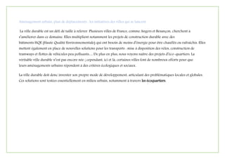 Aménagement urbain, plan de déplacements : les initiatives des villes qui se lancent
La ville durable est un défi de taille à relever. Plusieurs villes de France, comme Angers et Besançon, cherchent à
s’améliorer dans ce domaine. Elles multiplient notamment les projets de construction durable avec des
bâtiments HQE (Haute Qualité Environnementale) qui ont besoin de moins d’énergie pour être chauffés ou rafraîchis. Elles
mettent également en place de nouvelles solutions pour les transports : mise à disposition des vélos, construction de
tramways et flottes de véhicules peu polluants… De plus en plus, nous voyons naître des projets d’éco-quartiers. La
véritable ville durable n’est pas encore née ; cependant, ici et là, certaines villes font de nombreux efforts pour que
leurs aménagements urbains répondent à des critères écologiques et sociaux.
La ville durable doit donc inventer son propre mode de développement, articulant des problématiques locales et globales.
Ces solutions sont testées essentiellement en milieu urbain, notamment à travers les écoquartiers.
 