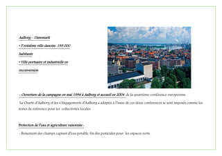 Aalborg – Danemark
• T roisième ville danoise, 193 000
habitants
• Ville portuaire et industrielle en
reconversion
- Ouverture de la campagne en mai 1994 à Aalborg et accueil en 2004 de la quatrième conférence européenne.
La Charte d’Aalborg et les « Engagements d’Aalborg » adoptés à l’issue de ces deux conférences se sont imposés comme les
textes de référence pour les collectivités locales.
Protection de l’eau et agriculture raisonnée :
- Boisement des champs captant d’eau potable, fin des pesticides pour les espaces verts.
 