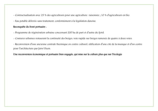 - Contractualisation avec 25 % des agriculteurs pour une agriculture raisonnée ; 10 % d’agriculteurs en bio.
- Eau potable délivrée sans traitement, conformément à la législation danoise.
Reconquête du front portuaire :
- Programme de régénération urbaine concernant 200 ha de part et d’autre du fjord.
- Coutures urbaines restaurant la continuité des berges, voie rapide sur berges ramenée de quatre à deux voies.
- Reconversion d’une ancienne centrale thermique en centre culturel, édification d’une cité de la musique et d’un centre
pour l’architecture par Jorn Utzon.
Une reconversion économique et portuaire bien engagée, qui mise sur la culture plus que sur l’écologie
 