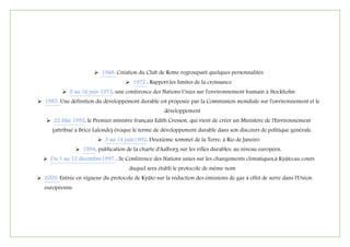  1968: Création du Club de Rome regroupant quelques personnalités
 1972 : Rapport:les limites de la croissance
 5 au 16 juin 1972: une conférence des Nations Unies sur l'environnement humain à Stockholm
 7891: Une définition du développement durable est proposée par la Commission mondiale sur l'environnement et le
développement
 22 Mai 1992: le Premier ministre français Edith Cresson, qui vient de créer un Ministère de l'Environnement
(attribué à Brice Lalonde) évoque le terme de développement durable dans son discours de politique générale.
 3 au 14 juin1992: Deuxième sommet de la Terre, à Rio de Janeiro
 1994: publication de la charte d'Aalborg sur les villes durables, au niveau européen.
 Du 1 au 12 décembre1997 : 3e Conférence des Nations unies sur les changements climatiques,à Kyōto,au cours
duquel sera établi le protocole de même nom
 2005: Entrée en vigueur du protocole de Kyōto sur la réduction des émissions de gaz à effet de serre dans l'Union
européenne
 