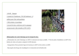 >Séville – Espagne
• Capitale de l’Andalousie, 700 000 habitants, 1,2
million pour l’aire métropolitaine
• Ville tertiaire et touristique
• Accueil de deux conférences de la campagne
européennedes villes durables (1999, 2007)
Métamorphose du centre historique par les transports doux :
- Piétonisation du centre historique en 2005 et extension du réseau cyclable : 77 km de pistes. Installation en 2007 d’un
système de vélos en location comptant 44 000 abonnés.
- Inauguration d’une première ligne de tramway en 2007 et d’un métro en 2009.
- Reconquête des berges du Guadalquivir et restauration de la biodiversité.
 