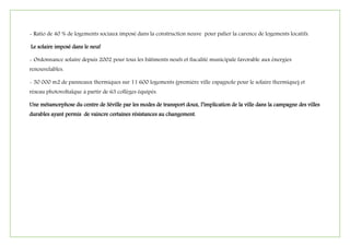 - Ratio de 40 % de logements sociaux imposé dans la construction neuve pour palier la carence de logements locatifs.
Le solaire imposé dans le neuf
- Ordonnance solaire depuis 2002 pour tous les bâtiments neufs et fiscalité municipale favorable aux énergies
renouvelables.
- 50 000 m2 de panneaux thermiques sur 11 600 logements (première ville espagnole pour le solaire thermique) et
réseau photovoltaïque à partir de 63 collèges équipés.
Une métamorphose du centre de Séville par les modes de transport doux, l’implication de la ville dans la campagne des villes
durables ayant permis de vaincre certaines résistances au changement.
 