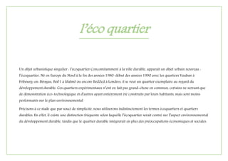 l’éco quartier
Un objet urbanistique singulier : l’écoquartier Concomitamment à la ville durable, apparaît un objet urbain nouveau :
l’écoquartier. Né en Europe du Nord à la fin des années 1980-début des années 1990 avec les quartiers Vauban à
Fribourg-en-Brisgau, Bo01 à Malmö ou encore BedZed à Londres, il se veut un quartier exemplaire au regard du
développement durable. Ces quartiers expérimentaux n’ont en fait pas grand-chose en commun, certains ne servant que
de démonstration éco-technologique et d’autres ayant entièrement été construits par leurs habitants, mais sont moins
performants sur le plan environnemental
Précisons à ce stade que par souci de simplicité, nous utiliserons indistinctement les termes écoquartiers et quartiers
durables. En effet, il existe une distinction fréquente selon laquelle l’écoquartier serait centré sur l’aspect environnemental
du développement durable, tandis que le quartier durable intégrerait en plus des préoccupations économiques et sociales.
 