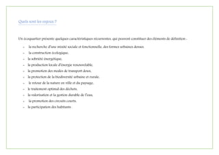 Quels sont les enjeux ?
Un écoquartier présente quelques caractéristiques récurrentes, qui peuvent constituer des éléments de définition :
- la recherche d’une mixité sociale et fonctionnelle, des formes urbaines denses.
- la construction écologique,
- la sobriété énergétique,
- la production locale d’énergie renouvelable,
- la promotion des modes de transport doux,
- la protection de la biodiversité urbaine et rurale,
- le retour de la nature en ville et du paysage,
- le traitement optimal des déchets,
- la valorisation et la gestion durable de l’eau,
- la promotion des circuits courts,
- la participation des habitants .
 