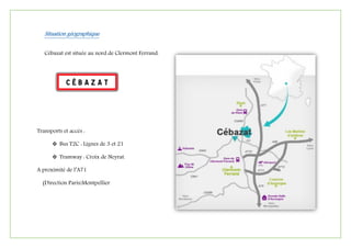 Situation géographique
Cébazat est située au nord de Clermont Ferrand.
Transports et accès :
 Bus T2C : Lignes de 3 et 21
 Tramway : Croix de Neyrat.
A proximité de l’A71
(Direction Paris/Montpellier
 